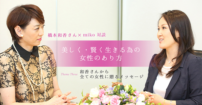 橋本和香さん×miko対談 美しく・賢く生きる為の女性のあり方 Theme Three 和香さんから全ての女性に贈るメッセージ